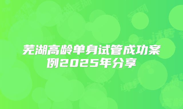 芜湖高龄单身试管成功案例2025年分享