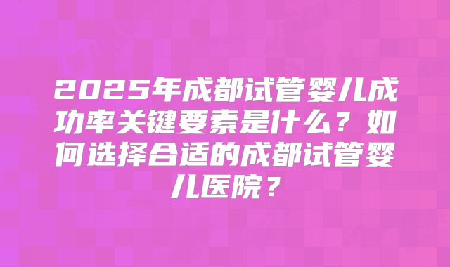 2025年成都试管婴儿成功率关键要素是什么?如何选择合适的成都试管婴儿医院?