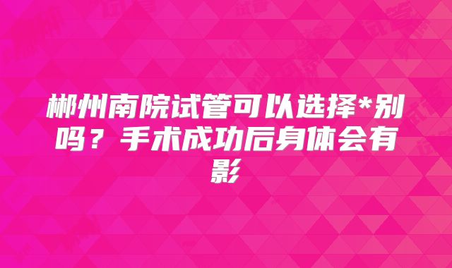 郴州南院试管可以选择*别吗?手术成功后身体会有影