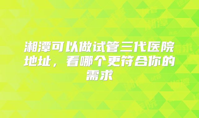 湘潭可以做试管三代医院地址，看哪个更符合你的需求
