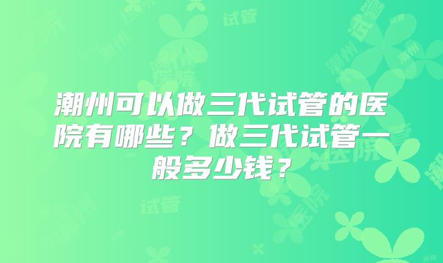 潮州可以做三代试管的医院有哪些?做三代试管一般多少钱?