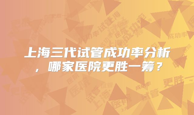 上海三代试管成功率分析，哪家医院更胜一筹？