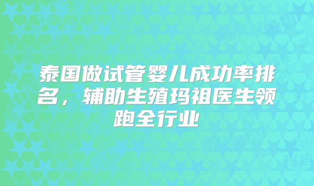 泰国做试管婴儿成功率排名，辅助生殖玛祖医生领跑全行业