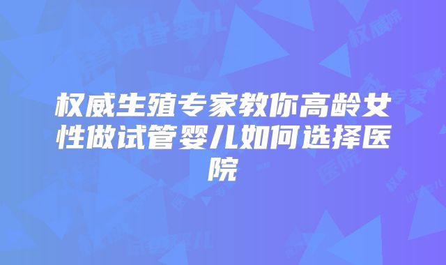 权威生殖专家教你高龄女性做试管婴儿如何选择医院