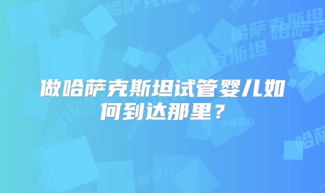 做哈萨克斯坦试管婴儿如何到达那里?