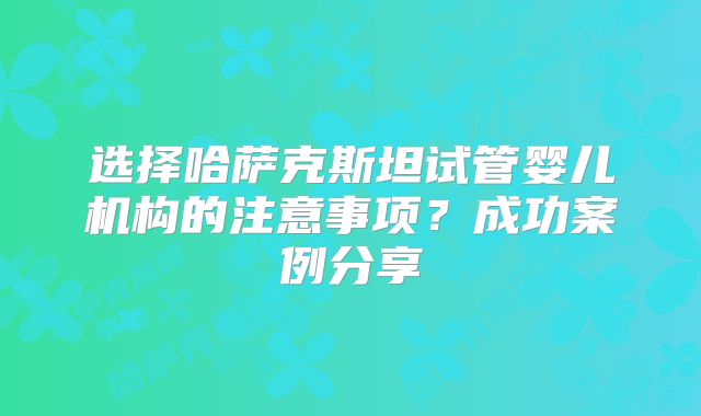 选择哈萨克斯坦试管婴儿机构的注意事项?成功案例分享