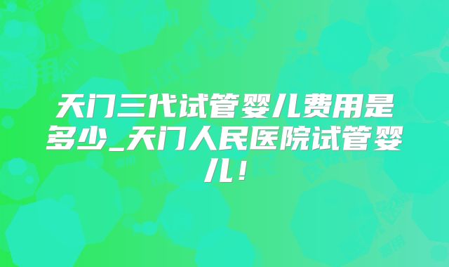 天门三代试管婴儿费用是多少_天门人民医院试管婴儿!