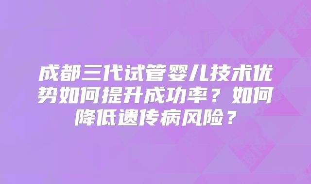 成都三代试管婴儿技术优势如何提升成功率?如何降低遗传病风险?