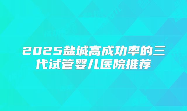2025盐城高成功率的三代试管婴儿医院推荐