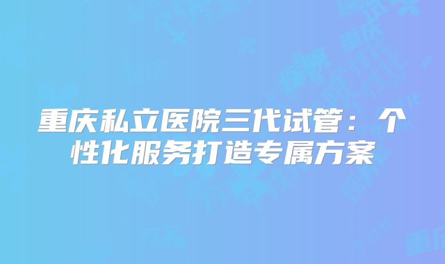 重庆私立医院三代试管:个性化服务打造专属方案