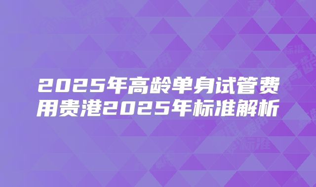 2025年高龄单身试管费用贵港2025年标准解析