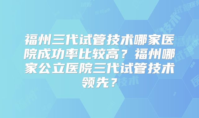 福州三代试管技术哪家医院成功率比较高?福州哪家公立医院三代试管技术领先?