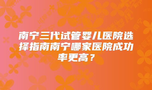 南宁三代试管婴儿医院选择指南南宁哪家医院成功率更高？