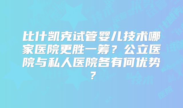 比什凯克试管婴儿技术哪家医院更胜一筹?公立医院与私人医院各有何优势?