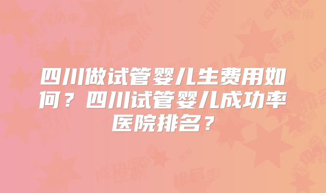 四川做试管婴儿生费用如何?四川试管婴儿成功率医院排名?