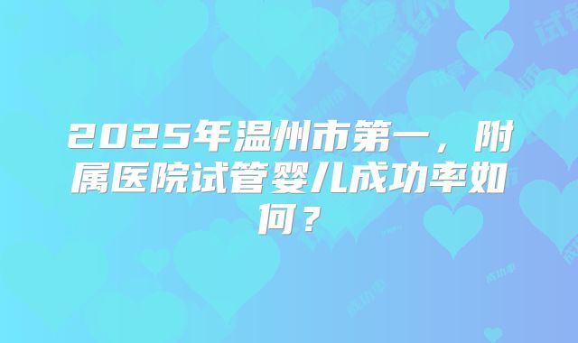 2025年温州市第一,附属医院试管婴儿成功率如何?