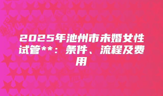 2025年池州市未婚女性试管**:条件、流程及费用