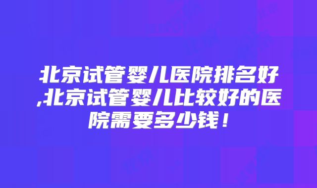 北京试管婴儿医院排名好,北京试管婴儿比较好的医院需要多少钱!