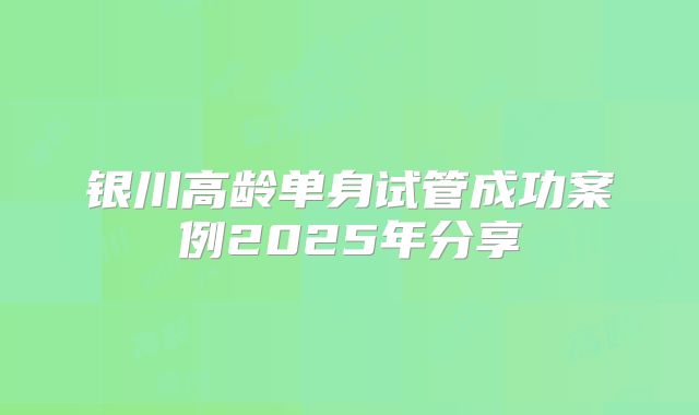 银川高龄单身试管成功案例2025年分享
