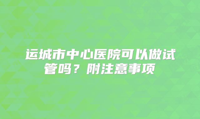 运城市中心医院可以做试管吗？附注意事项