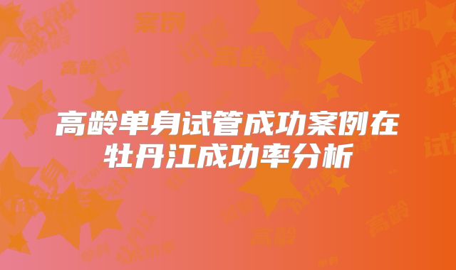 高龄单身试管成功案例在牡丹江成功率分析