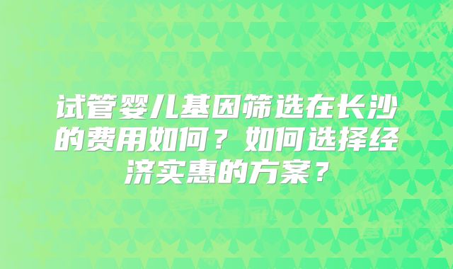 试管婴儿基因筛选在长沙的费用如何?如何选择经济实惠的方案?