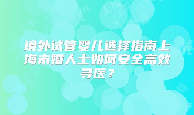 境外试管婴儿选择指南上海未婚人士如何安全高效寻医？