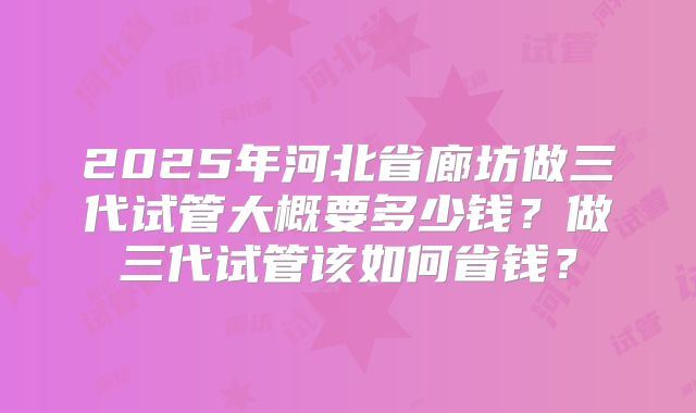 2025年河北省廊坊做三代试管大概要多少钱?做三代试管该如何省钱?