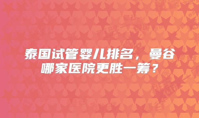 泰国试管婴儿排名,曼谷哪家医院更胜一筹?