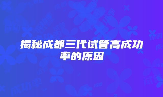 揭秘成都三代试管高成功率的原因