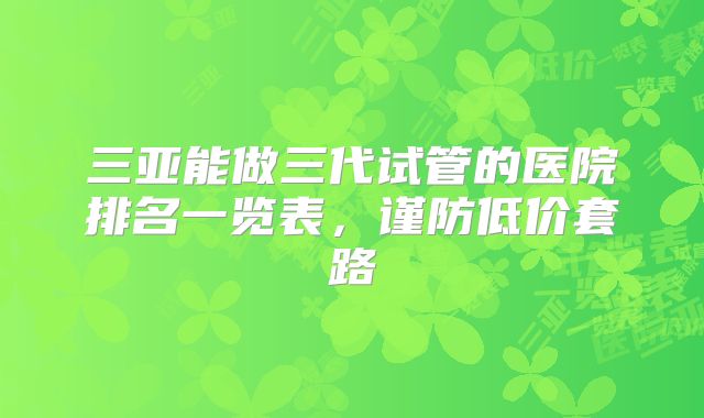 三亚能做三代试管的医院排名一览表,谨防低价套路
