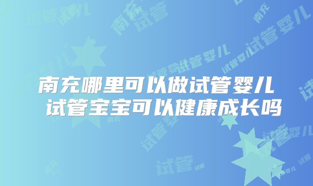 南充哪里可以做试管婴儿 试管宝宝可以健康成长吗