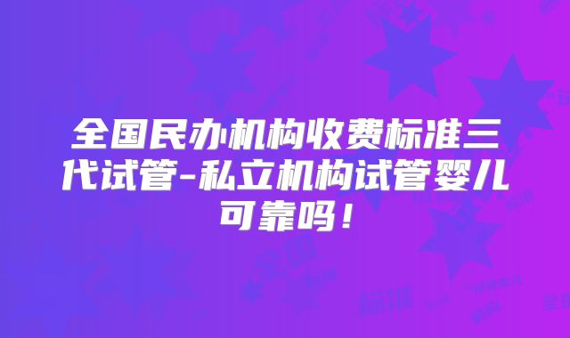 全国民办机构收费标准三代试管-私立机构试管婴儿可靠吗!