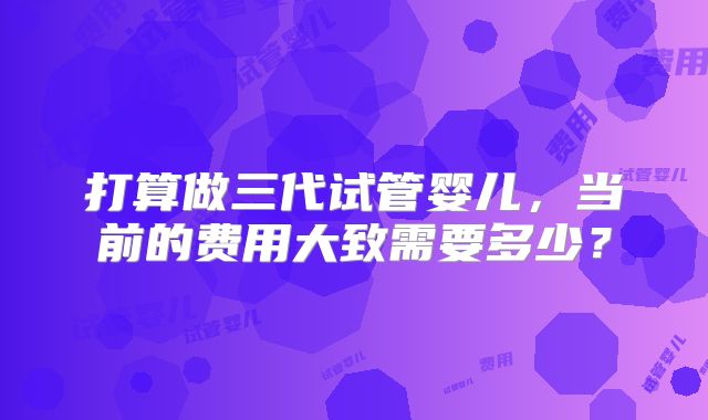 打算做三代试管婴儿，当前的费用大致需要多少？