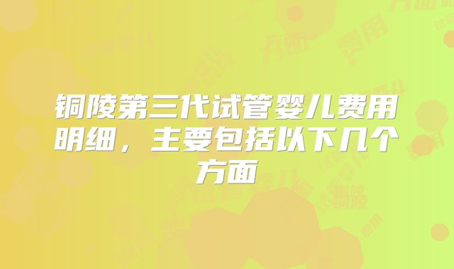 铜陵第三代试管婴儿费用明细,主要包括以下几个方面