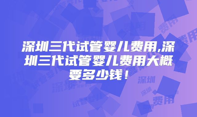 深圳三代试管婴儿费用,深圳三代试管婴儿费用大概要多少钱!