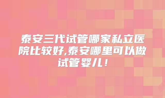 泰安三代试管哪家私立医院比较好,泰安哪里可以做试管婴儿!