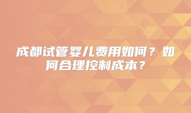 成都试管婴儿费用如何？如何合理控制成本？