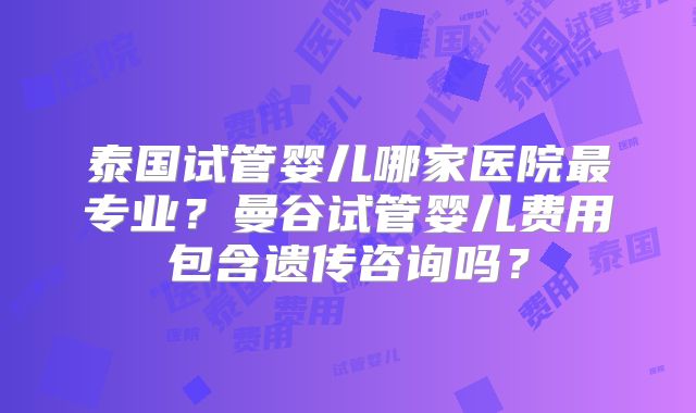 泰国试管婴儿哪家医院最专业?曼谷试管婴儿费用包含遗传咨询吗?