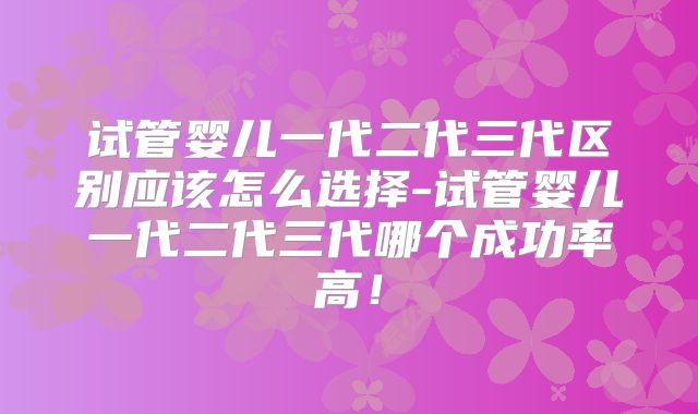 试管婴儿一代二代三代区别应该怎么选择-试管婴儿一代二代三代哪个成功率高!