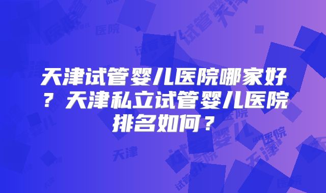 天津试管婴儿医院哪家好？天津私立试管婴儿医院排名如何？