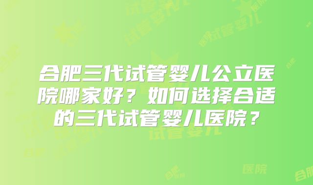 合肥三代试管婴儿公立医院哪家好？如何选择合适的三代试管婴儿医院？