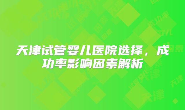 天津试管婴儿医院选择,成功率影响因素解析