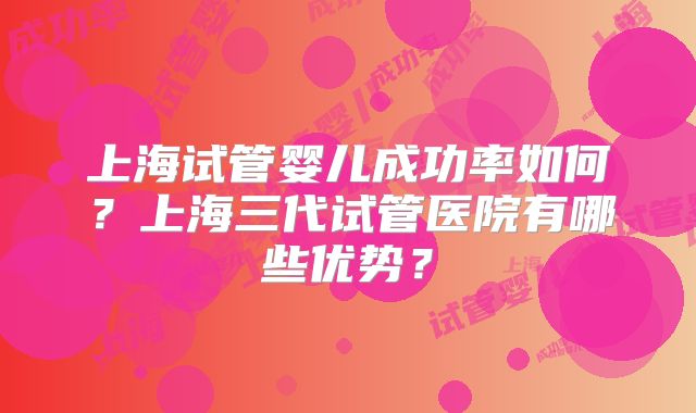 上海试管婴儿成功率如何?上海三代试管医院有哪些优势?