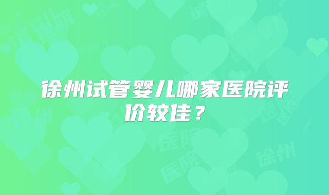 徐州试管婴儿哪家医院评价较佳?