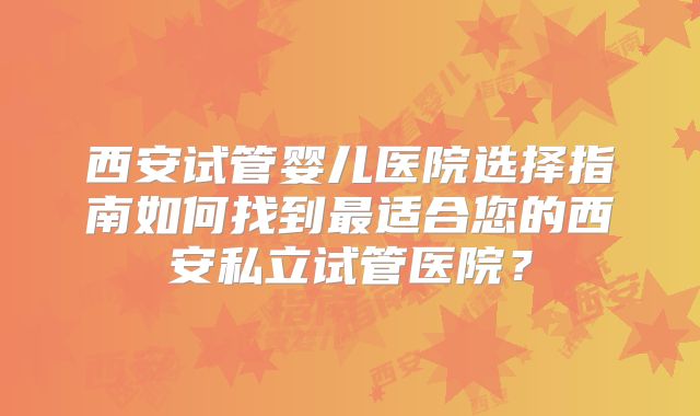 西安试管婴儿医院选择指南如何找到最适合您的西安私立试管医院?