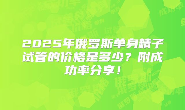 2025年俄罗斯单身精子试管的价格是多少?附成功率分享!
