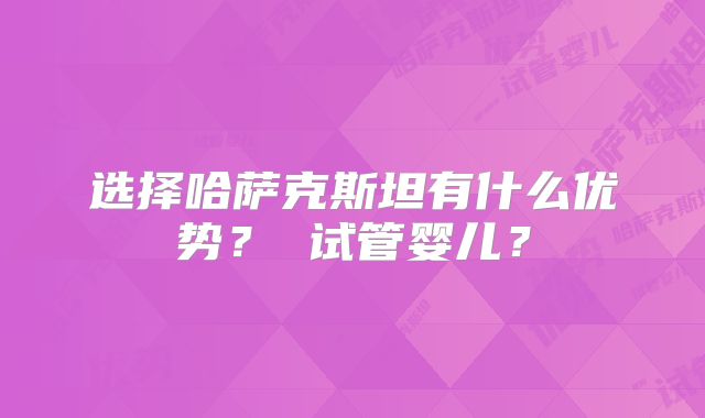 选择哈萨克斯坦有什么优势？ 试管婴儿？