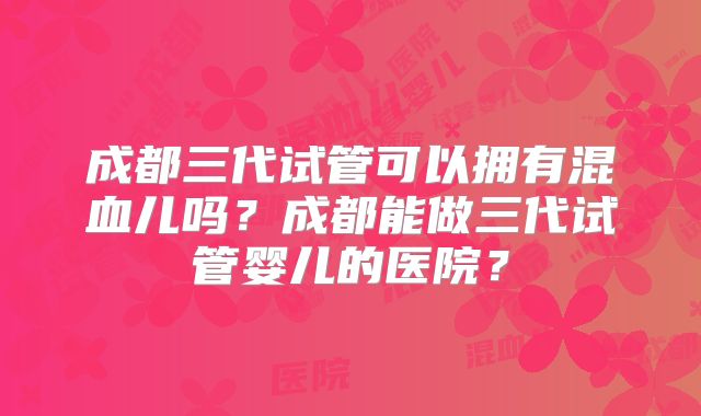 成都三代试管可以拥有混血儿吗?成都能做三代试管婴儿的医院?