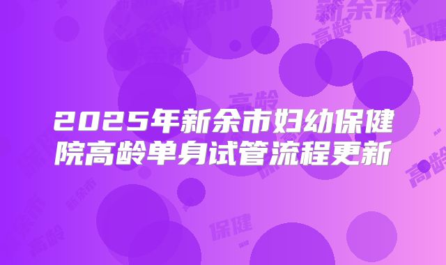 2025年新余市妇幼保健院高龄单身试管流程更新